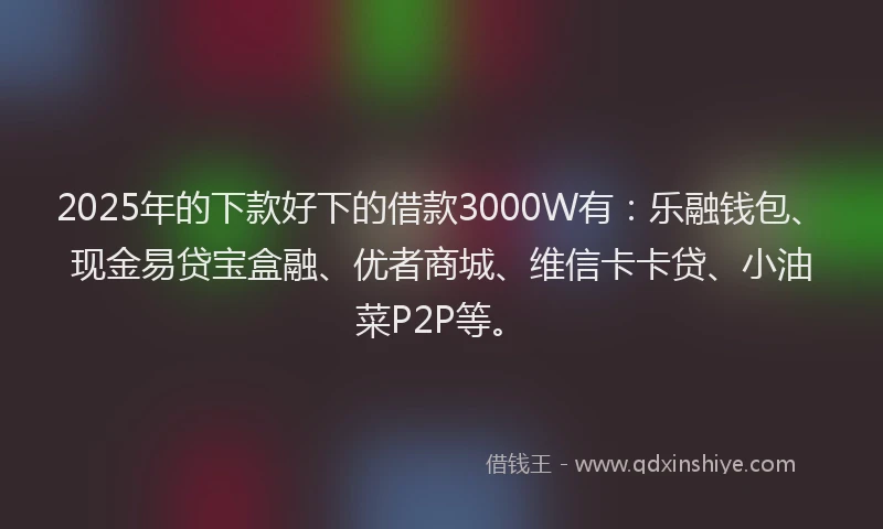 2025年的下款好下的借款3000W有：乐融钱包、现金易贷宝盒融、优者商城、维信卡卡贷、小油菜P2P等。