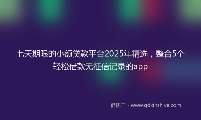 七天期限的小额贷款平台2025年精选，整合5个轻松借款无征信记录的app