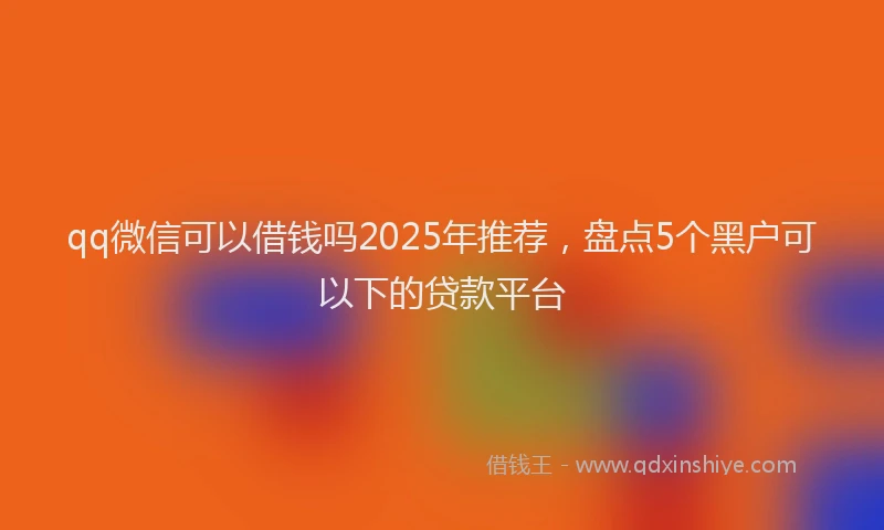 qq微信可以借钱吗2025年推荐，盘点5个黑户可以下的贷款平台