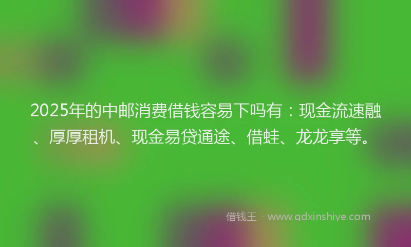 2025年的中邮消费借钱容易下吗有：现金流速融、厚厚租机、现金易贷通途、借蛙、龙龙享等。