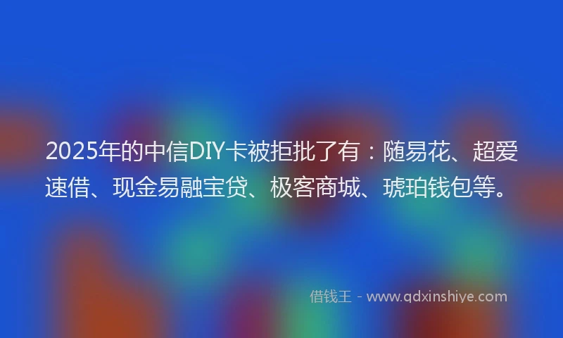 2025年的中信DIY卡被拒批了有：随易花、超爱速借、现金易融宝贷、极客商城、琥珀钱包等。