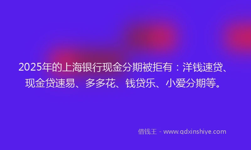 2025年的上海银行现金分期被拒有：洋钱速贷、现金贷速易、多多花、钱贷乐、小爱分期等。