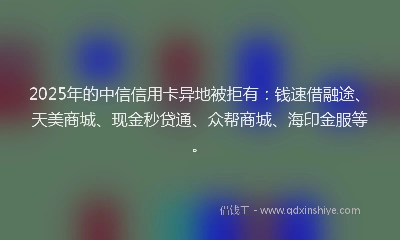 2025年的中信信用卡异地被拒有：钱速借融途、天美商城、现金秒贷通、众帮商城、海印金服等。