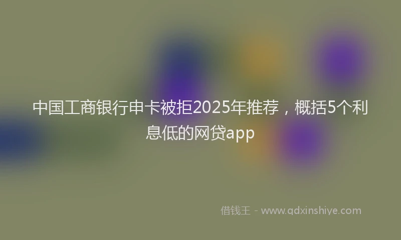 中国工商银行申卡被拒2025年推荐，概括5个利息低的网贷app