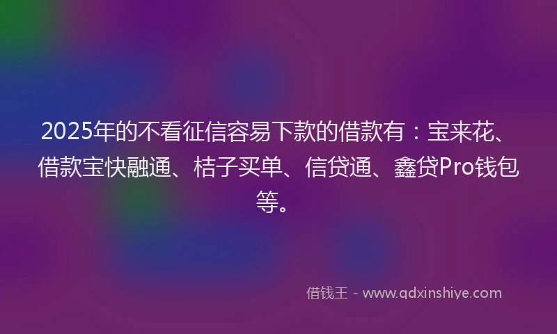 2025年的不看征信容易下款的借款有：宝来花、借款宝快融通、桔子买单、信贷通、鑫贷Pro钱包等。