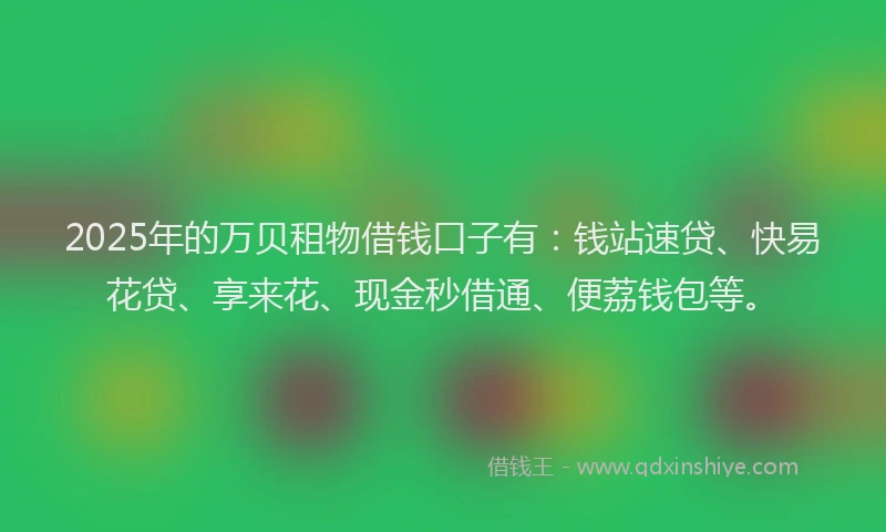 2025年的万贝租物借钱口子有：钱站速贷、快易花贷、享来花、现金秒借通、便荔钱包等。