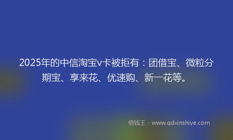 2025年的中信淘宝v卡被拒有：团借宝、微粒分期宝、享来花、优速购、新一花等。