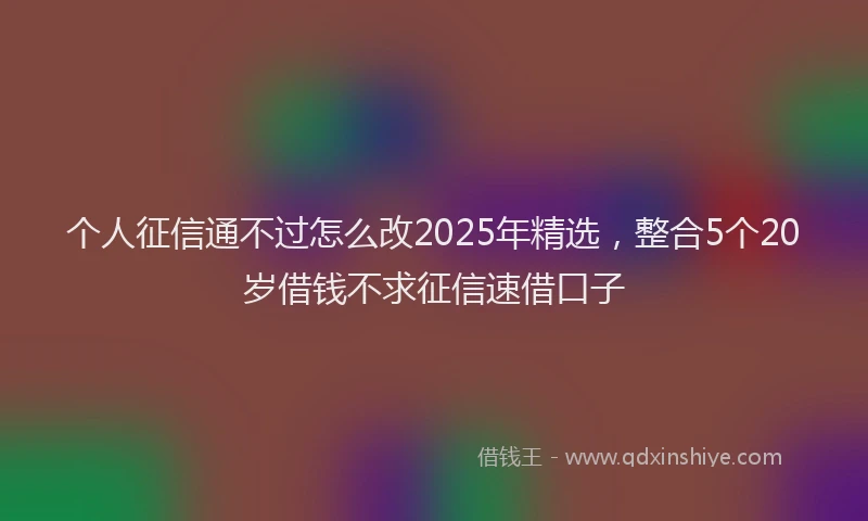个人征信通不过怎么改2025年精选，整合5个20岁借钱不求征信速借口子
