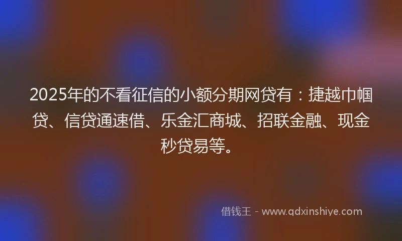 2025年的不看征信的小额分期网贷有：捷越巾帼贷、信贷通速借、乐金汇商城、招联金融、现金秒贷易等。