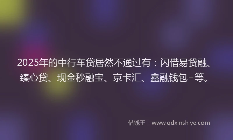 2025年的中行车贷居然不通过有：闪借易贷融、臻心贷、现金秒融宝、京卡汇、鑫融钱包+等。