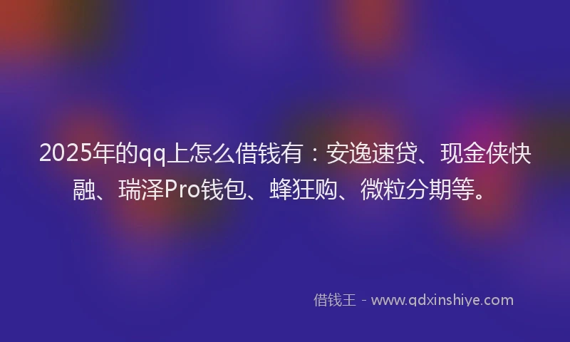 2025年的qq上怎么借钱有：安逸速贷、现金侠快融、瑞泽Pro钱包、蜂狂购、微粒分期等。