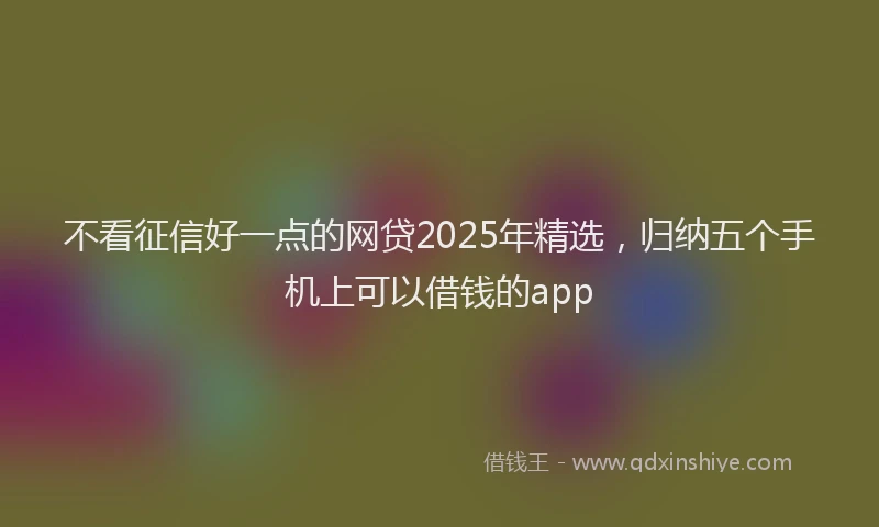 不看征信好一点的网贷2025年精选，归纳五个手机上可以借钱的app