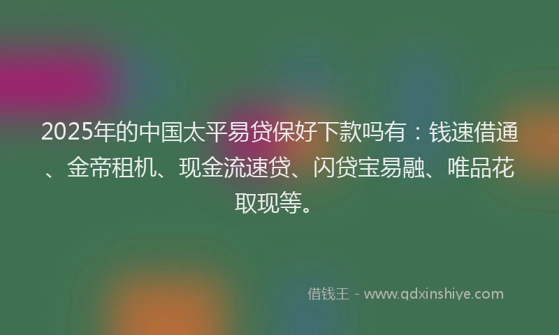 2025年的中国太平易贷保好下款吗有：钱速借通、金帝租机、现金流速贷、闪贷宝易融、唯品花取现等。