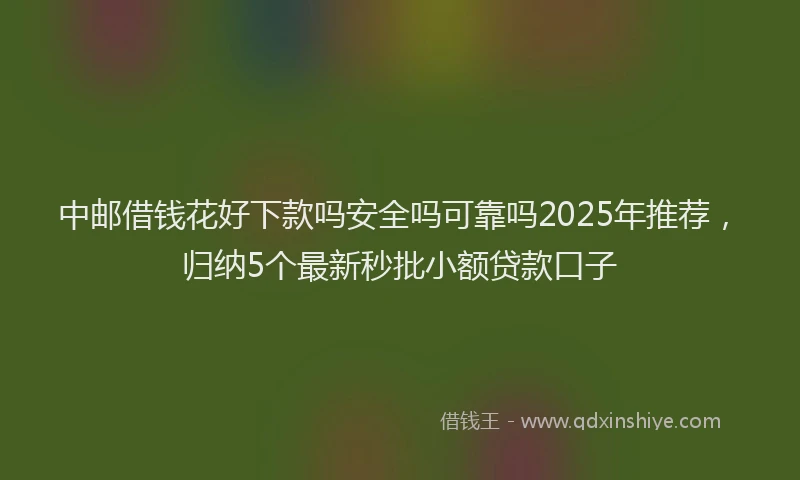 中邮借钱花好下款吗安全吗可靠吗2025年推荐，归纳5个最新秒批小额贷款口子