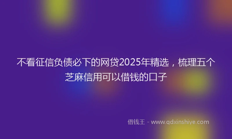 不看征信负债必下的网贷2025年精选,梳理五个芝麻信用可以借钱的口子
