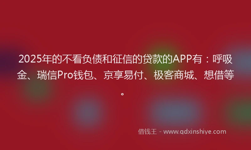2025年的不看负债和征信的贷款的APP有：呼吸金、瑞信Pro钱包、京享易付、极客商城、想借等。