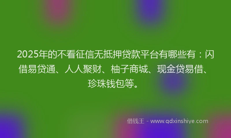 2025年的不看征信无抵押贷款平台有哪些有：闪借易贷通、人人聚财、柚子商城、现金贷易借、珍珠钱包等。