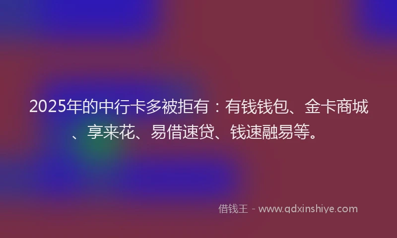2025年的中行卡多被拒有：有钱钱包、金卡商城、享来花、易借速贷、钱速融易等。