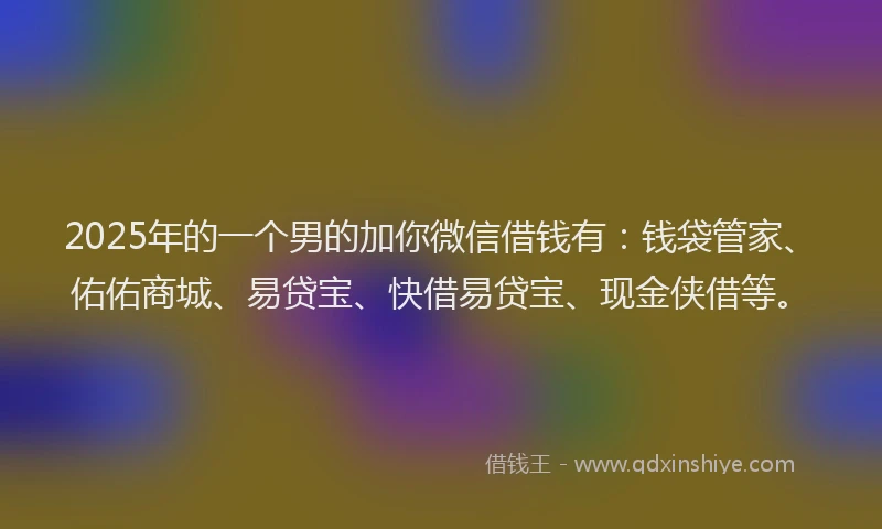 2025年的一个男的加你微信借钱有：钱袋管家、佑佑商城、易贷宝、快借易贷宝、现金侠借等。