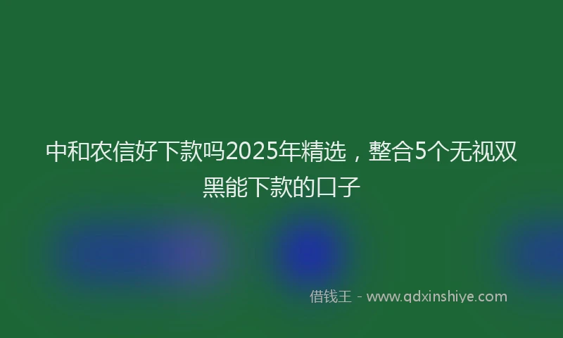 中和农信好下款吗2025年精选，整合5个无视双黑能下款的口子