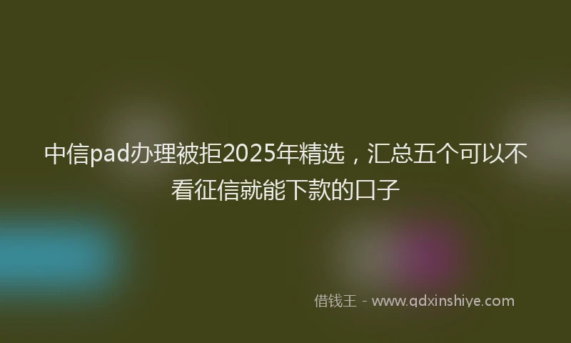 中信pad办理被拒2025年精选，汇总五个可以不看征信就能下款的口子