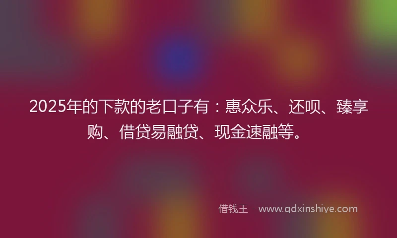 2025年的下款的老口子有：惠众乐、还呗、臻享购、借贷易融贷、现金速融等。