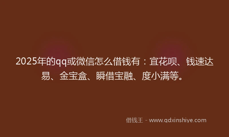 2025年的qq或微信怎么借钱有：宜花呗、钱速达易、金宝盒、瞬借宝融、度小满等。