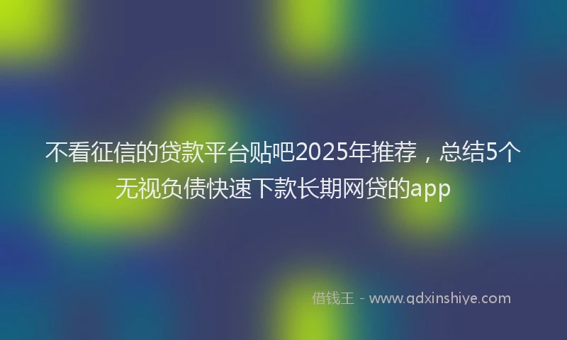 不看征信的贷款平台贴吧2025年推荐，总结5个无视负债快速下款长期网贷的app