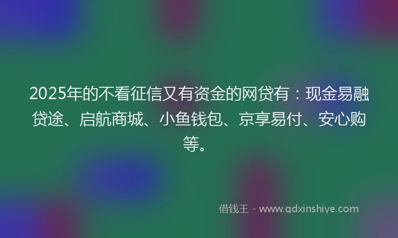2025年的不看征信又有资金的网贷有：现金易融贷途、启航商城、小鱼钱包、京享易付、安心购等。