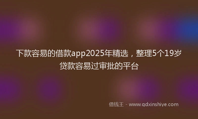 下款容易的借款app2025年精选，整理5个19岁贷款容易过审批的平台