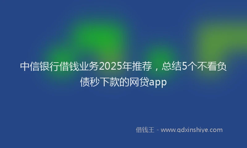 中信银行借钱业务2025年推荐，总结5个不看负债秒下款的网贷app