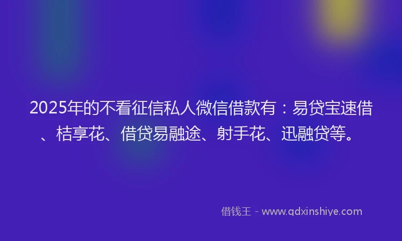 2025年的不看征信私人微信借款有：易贷宝速借、桔享花、借贷易融途、射手花、迅融贷等。