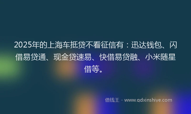 2025年的上海车抵贷不看征信有：迅达钱包、闪借易贷通、现金贷速易、快借易贷融、小米随星借等。