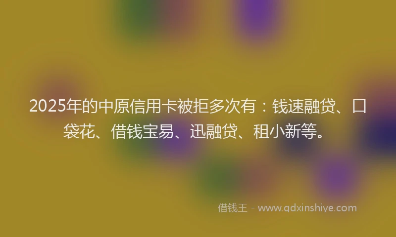 2025年的中原信用卡被拒多次有：钱速融贷、口袋花、借钱宝易、迅融贷、租小新等。
