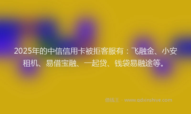 2025年的中信信用卡被拒客服有：飞融金、小安租机、易借宝融、一起贷、钱袋易融途等。