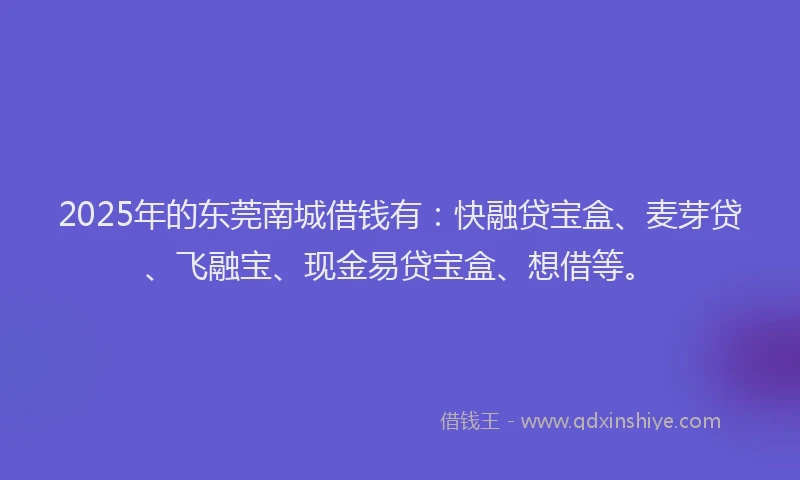 2025年的东莞南城借钱有：快融贷宝盒、麦芽贷、飞融宝、现金易贷宝盒、想借等。