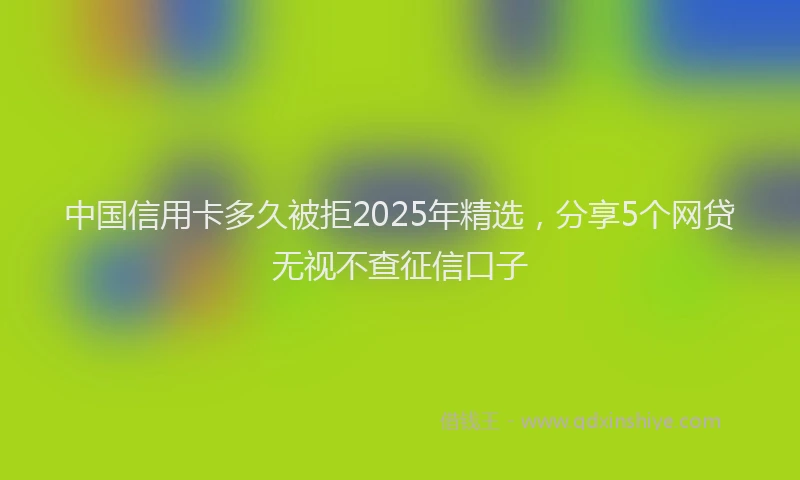 中国信用卡多久被拒2025年精选,分享5个网贷无视不查征信口子