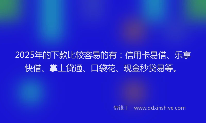 2025年的下款比较容易的有：信用卡易借、乐享快借、掌上贷通、口袋花、现金秒贷易等。