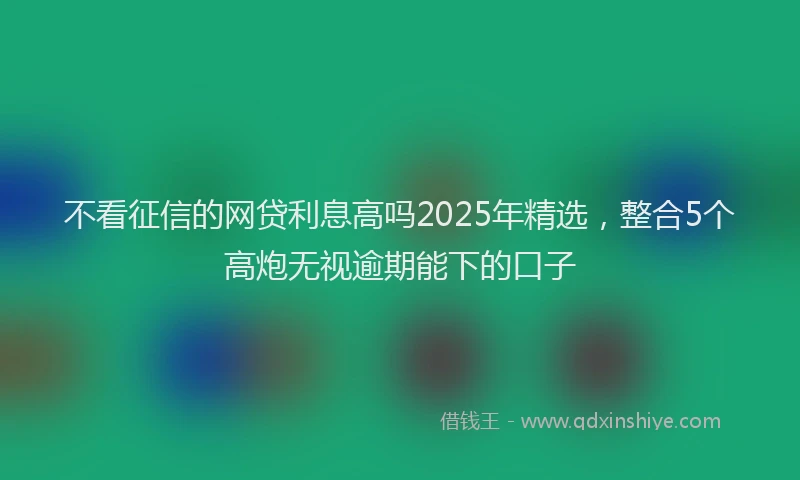 不看征信的网贷利息高吗2025年精选，整合5个高炮无视逾期能下的口子