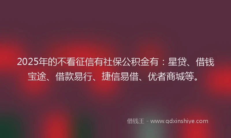 2025年的不看征信有社保公积金有：星贷、借钱宝途、借款易行、捷信易借、优者商城等。