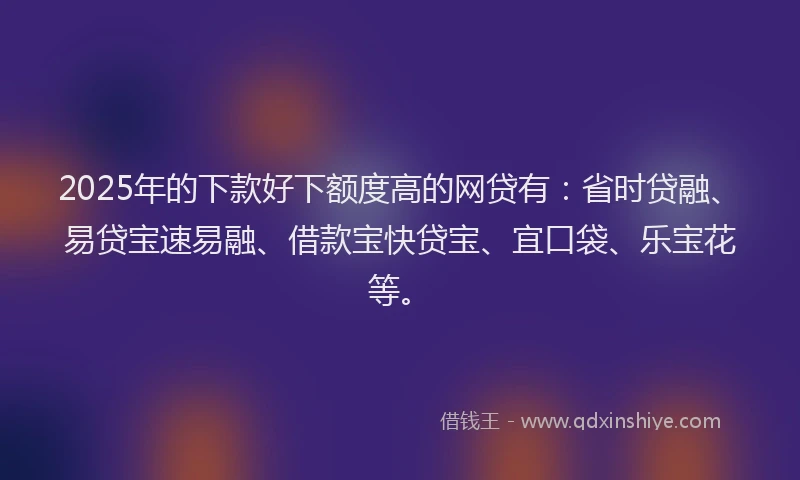 2025年的下款好下额度高的网贷有：省时贷融、易贷宝速易融、借款宝快贷宝、宜口袋、乐宝花等。