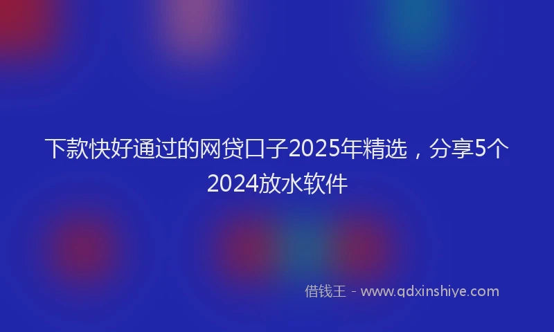 下款快好通过的网贷口子2025年精选，分享5个2024放水软件