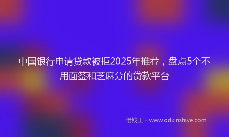 中国银行申请贷款被拒2025年推荐，盘点5个不用面签和芝麻分的贷款平台