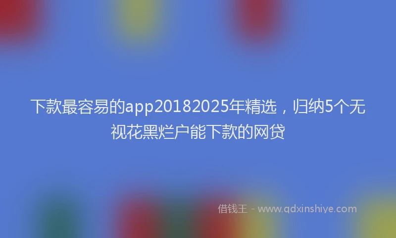 下款最容易的app20182025年精选，归纳5个无视花黑烂户能下款的网贷