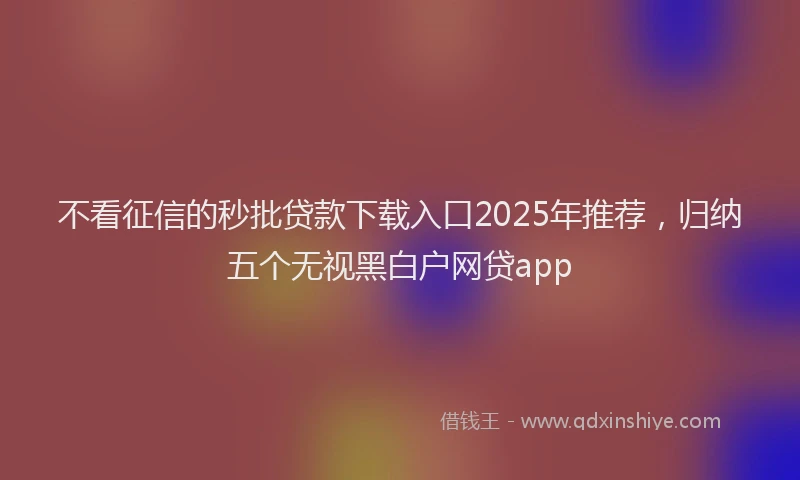 不看征信的秒批贷款下载入口2025年推荐，归纳五个无视黑白户网贷app