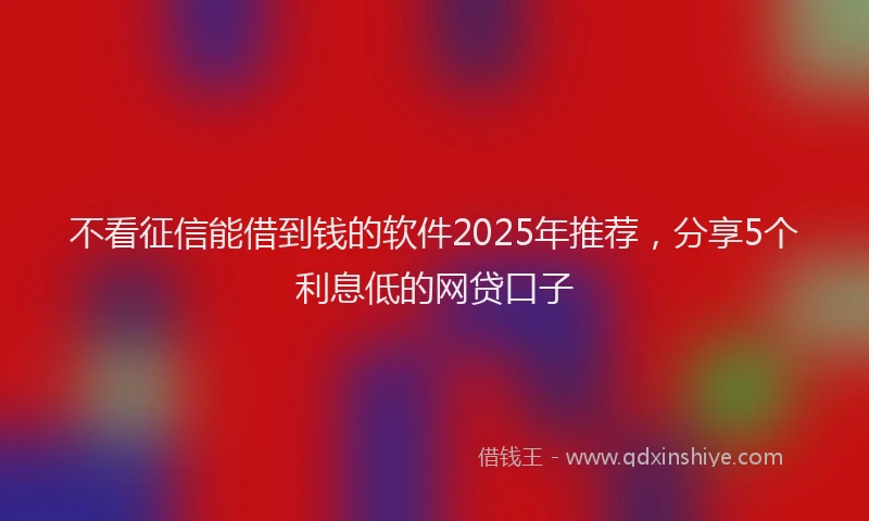 不看征信能借到钱的软件2025年推荐，分享5个利息低的网贷口子