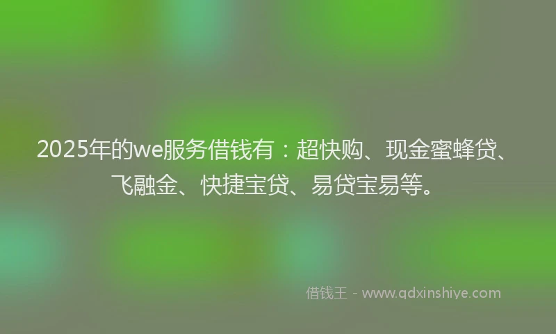 2025年的we服务借钱有：超快购、现金蜜蜂贷、飞融金、快捷宝贷、易贷宝易等。