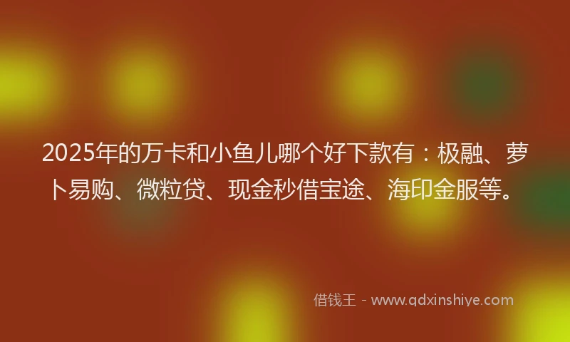 2025年的万卡和小鱼儿哪个好下款有：极融、萝卜易购、微粒贷、现金秒借宝途、海印金服等。