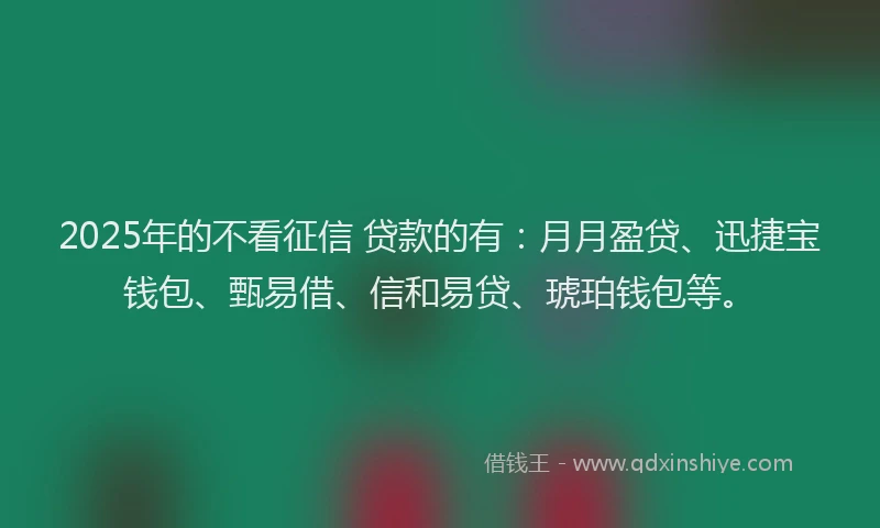 2025年的不看征信 贷款的有：月月盈贷、迅捷宝钱包、甄易借、信和易贷、琥珀钱包等。