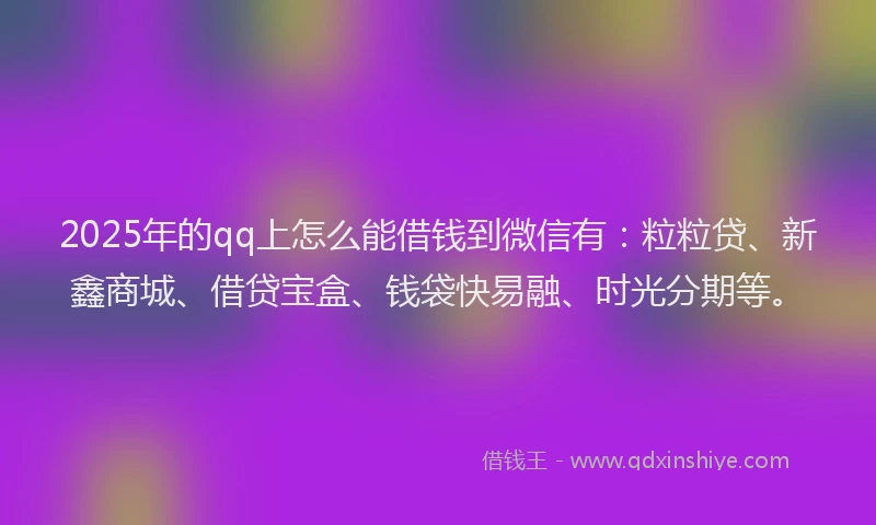 2025年的qq上怎么能借钱到微信有：粒粒贷、新鑫商城、借贷宝盒、钱袋快易融、时光分期等。